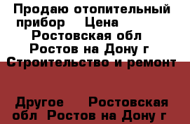 Продаю отопительный прибор  › Цена ­ 4 000 - Ростовская обл., Ростов-на-Дону г. Строительство и ремонт » Другое   . Ростовская обл.,Ростов-на-Дону г.